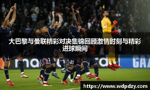 大巴黎与曼联精彩对决集锦回顾激情时刻与精彩进球瞬间